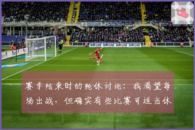 赛季结束时的轮休讨论：我渴望每场出战，但确实有些比赛可适当休息