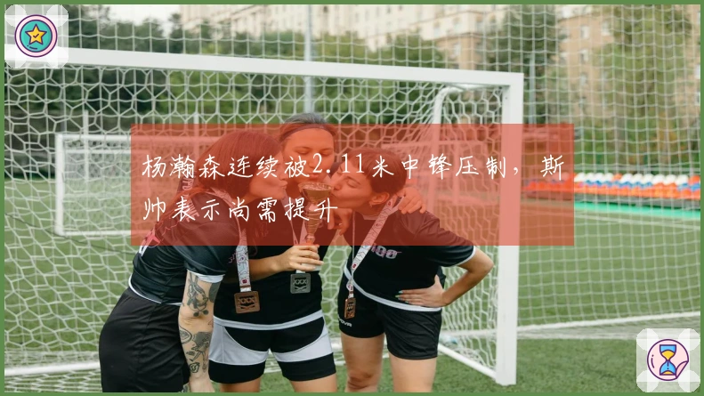 杨瀚森连续被2.11米中锋压制，斯帅表示尚需提升