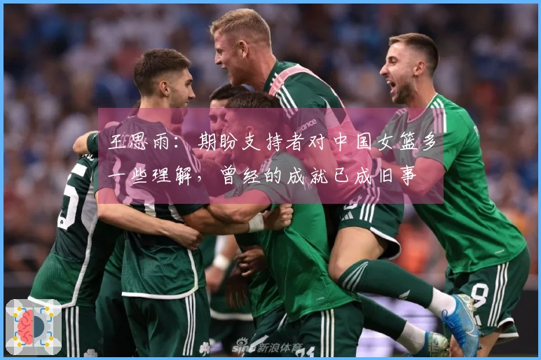 王思雨：期盼支持者对中国女篮多一些理解，曾经的成就已成旧事
