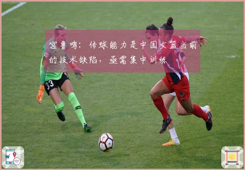 宫鲁鸣：传球能力是中国女篮当前的技术缺陷，亟需集中训练