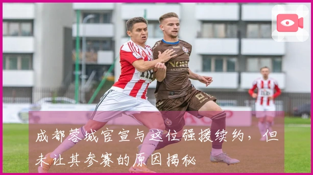 成都蓉城官宣与这位强援续约，但未让其参赛的原因揭秘