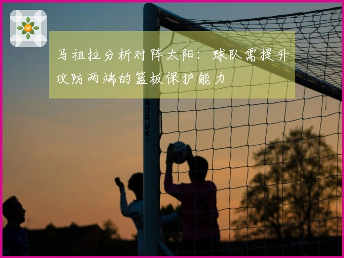 马祖拉分析对阵太阳：球队需提升攻防两端的篮板保护能力