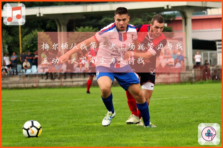 梅尔顿从我第一次上场就努力与我互动，大家都全力支持我