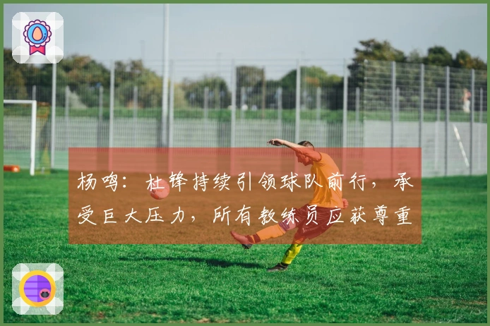 杨鸣：杜锋持续引领球队前行，承受巨大压力，所有教练员应获尊重