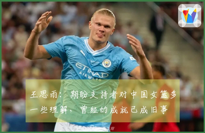 王思雨：期盼支持者对中国女篮多一些理解，曾经的成就已成旧事